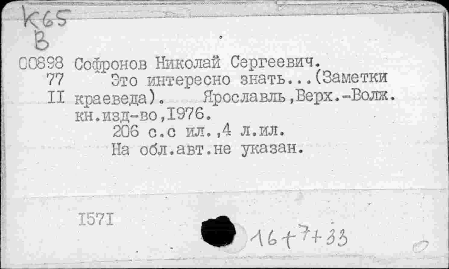 ﻿■ ----------—•
ь
00893 Софронов Николай Сергеевич.
77 Это интересно знать...(Заметки
II краеведа).	Ярославль,Верх.-Волк.
кн.изд-во,1976.
206 с.с ил.,4 л.ил.
На обл.авт.не указан.
1571
4 6